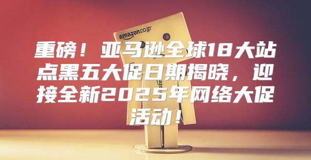 重磅！亚马逊全球18大站点黑五大促日期揭晓，迎接全新2025年网络大促活动！