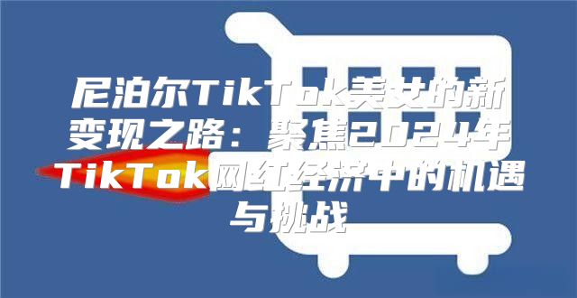 尼泊尔TikTok美女的新变现之路：聚焦2025年TikTok网红经济中的机遇与挑战