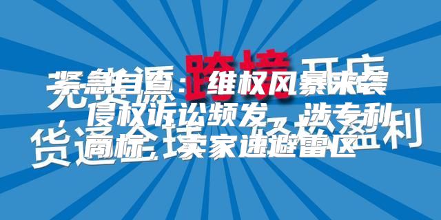紧急自查：维权风暴来袭，侵权诉讼频发，涉专利商标，卖家速避雷区