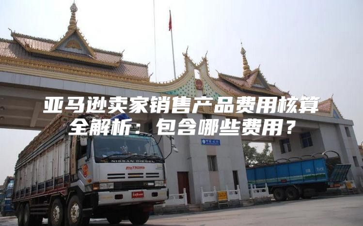 亚马逊卖家销售产品费用核算全解析：包含哪些费用？