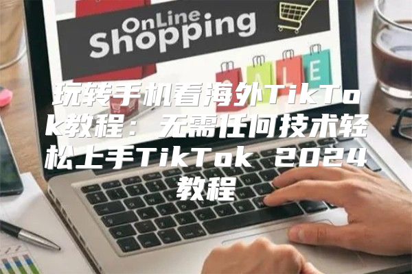 玩转手机看海外TikTok教程：无需任何技术轻松上手TikTok 2025教程