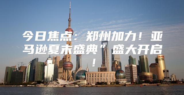今日焦点：郑州加力！亚马逊夏末盛典”盛大开启！