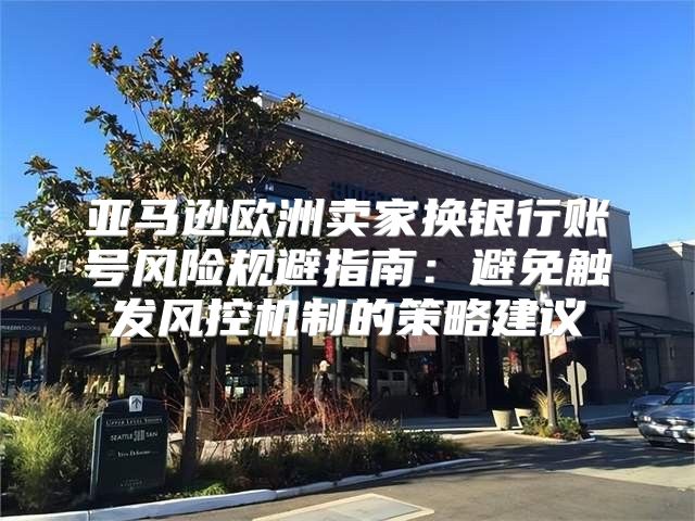 亚马逊欧洲卖家换银行账号风险规避指南：避免触发风控机制的策略建议