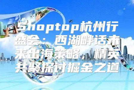 Shoptop杭州行盛会：西湖畔话未来出海策略，精英共聚探讨掘金之道