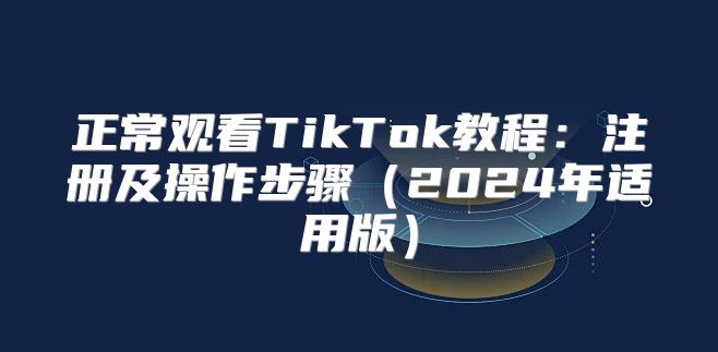 正常观看TikTok教程：注册及操作步骤2025年适用版