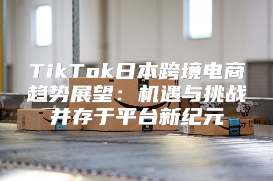 TikTok日本跨境电商趋势展望：机遇与挑战并存于平台新纪元