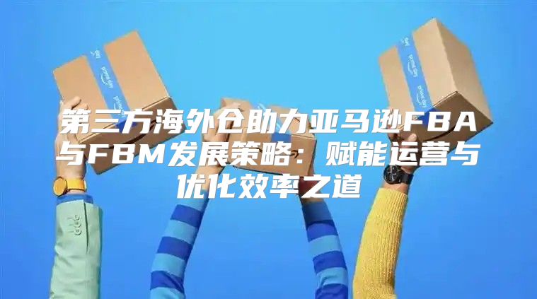 第三方海外仓助力亚马逊FBA与FBM发展策略：赋能运营与优化效率之道