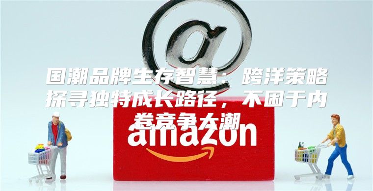 国潮品牌生存智慧：跨洋策略探寻独特成长路径，不困于内卷竞争大潮