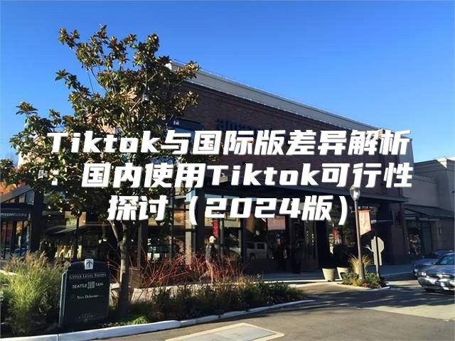 Tiktok与国际版差异解析：国内使用Tiktok可行性探讨2025版