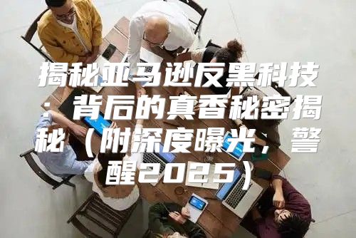 揭秘亚马逊反黑科技：背后的真香秘密揭秘附深度曝光，警醒2025