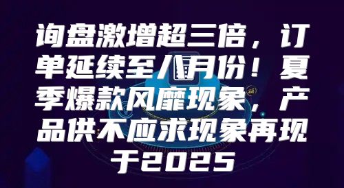 询盘激增超三倍，订单延续至八月份！夏季爆款风靡现象，产品供不应求现象再现于2025
