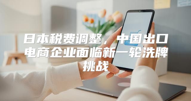 日本税费调整，中国出口电商企业面临新一轮洗牌挑战