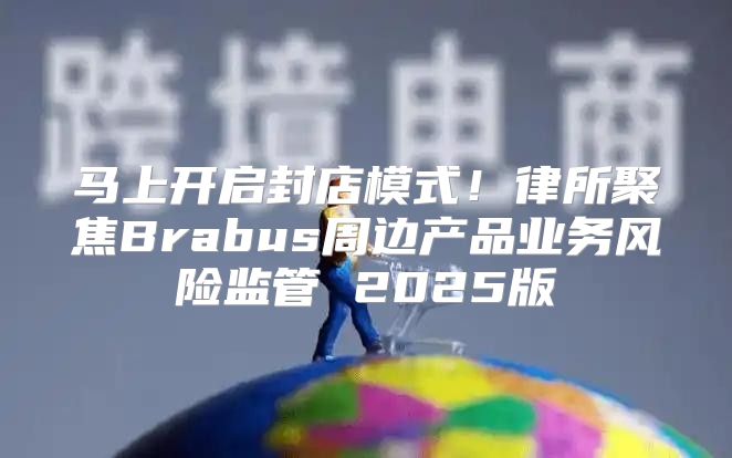 马上开启封店模式！律所聚焦Brabus周边产品业务风险监管 2025版