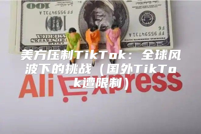 美方压制TikTok：全球风波下的挑战国外TikTok遭限制