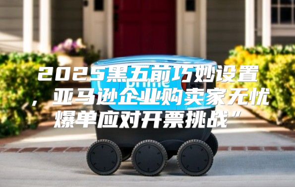 2025黑五前巧妙设置，亚马逊企业购卖家无忧爆单应对开票挑战”