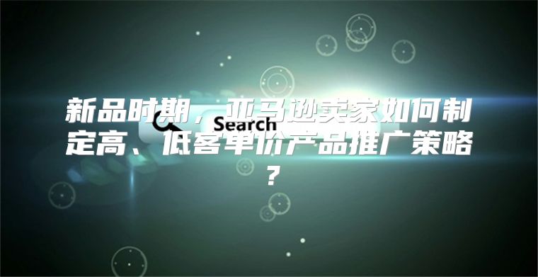 新品时期，亚马逊卖家如何制定高、低客单价产品推广策略？