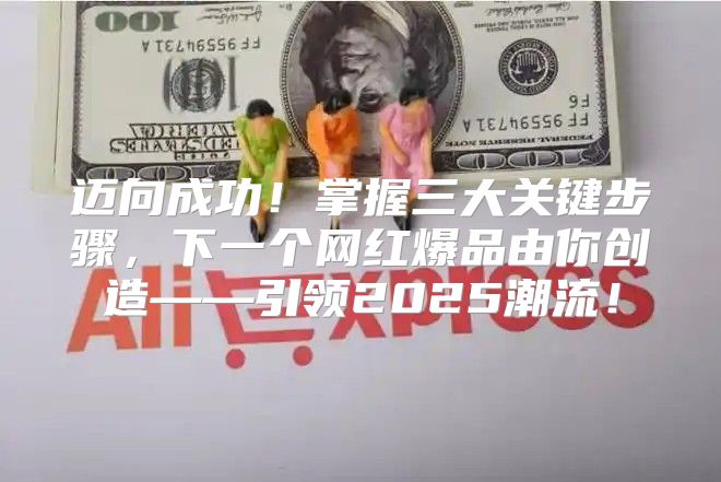 迈向成功！掌握三大关键步骤，下一个网红爆品由你创造——引领2025潮流！
