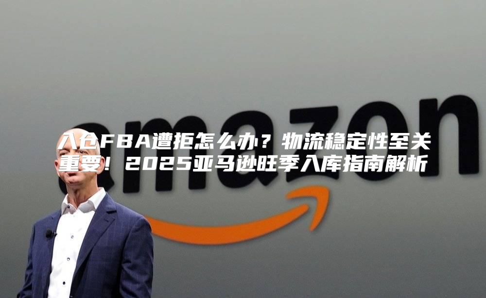 入仓FBA遭拒怎么办？物流稳定性至关重要！2025亚马逊旺季入库指南解析