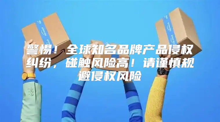 警惕！全球知名品牌产品侵权纠纷，碰触风险高！请谨慎规避侵权风险