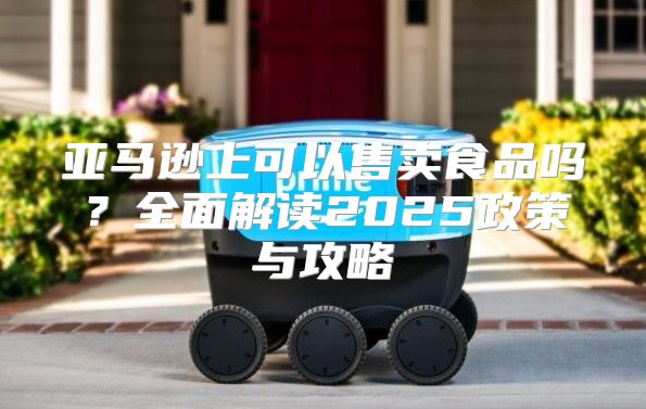 亚马逊上可以售卖食品吗？全面解读2025政策与攻略