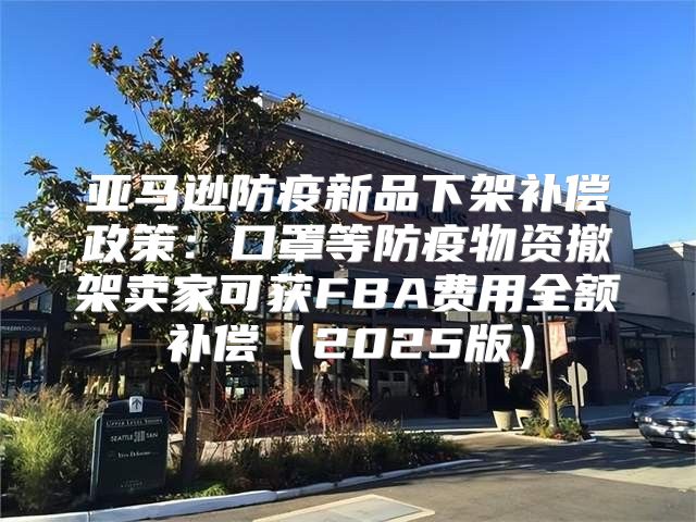 亚马逊防疫新品下架补偿政策：口罩等防疫物资撤架卖家可获FBA费用全额补偿2025版