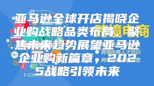 亚马逊全球开店揭晓企业购战略品类布局，聚焦未来趋势展望亚马逊企业购新篇章，2025战略引领未来