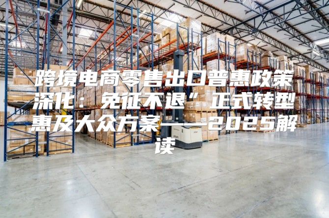 跨境电商零售出口普惠政策深化：免征不退”正式转型惠及大众方案——2025解读