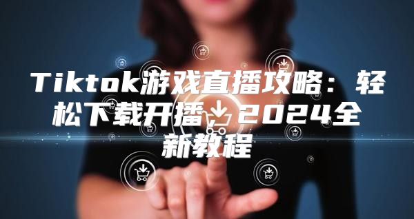 Tiktok游戏直播攻略：轻松下载开播，2025全新教程