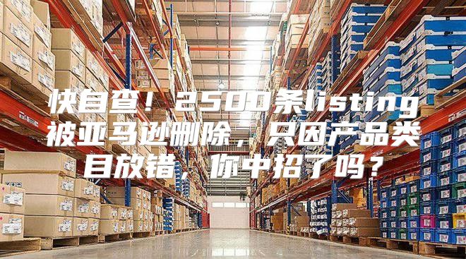 快自查！2500条listing被亚马逊删除，只因产品类目放错，你中招了吗？