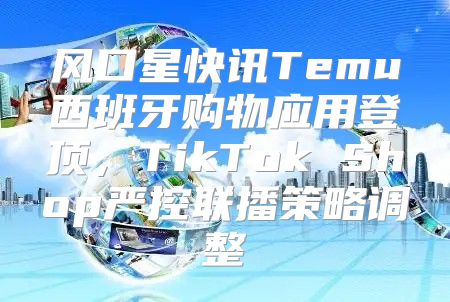 风口星快讯Temu西班牙购物应用登顶，TikTok Shop严控联播策略调整