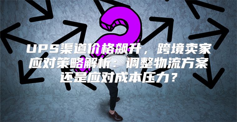 UPS渠道价格飙升，跨境卖家应对策略解析：调整物流方案还是应对成本压力？