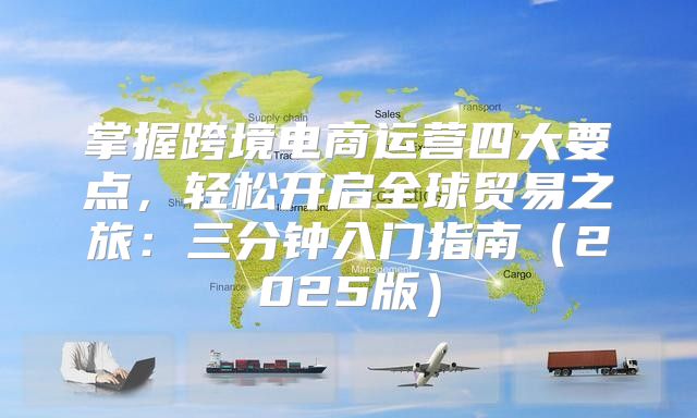 掌握跨境电商运营四大要点，轻松开启全球贸易之旅：三分钟入门指南2025版