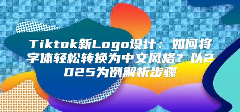 Tiktok新Logo设计：如何将字体轻松转换为中文风格？以2025为例解析步骤