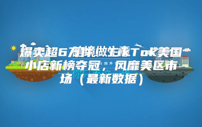 爆卖超6万件！TikTok美国小店新榜夺冠，风靡美区市场最新数据