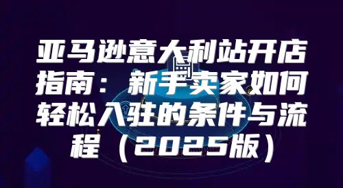 亚马逊意大利站开店指南：新手卖家如何轻松入驻的条件与流程2025版