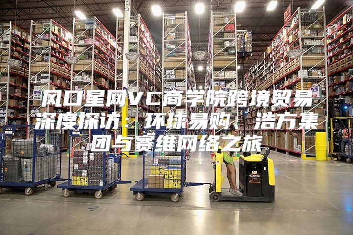 风口星网VC商学院跨境贸易深度探访：环球易购、浩方集团与赛维网络之旅