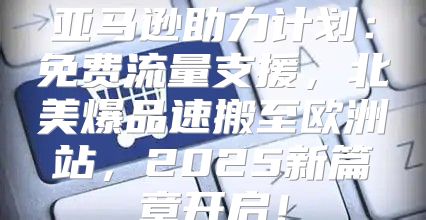 亚马逊助力计划：免费流量支援，北美爆品速搬至欧洲站，2025新篇章开启！