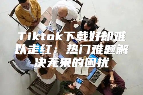 Tiktok下载好却难以走红：热门难题解决无果的困扰