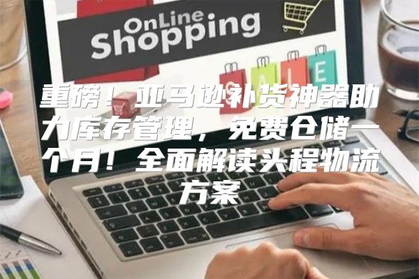 重磅！亚马逊补货神器助力库存管理，免费仓储一个月！全面解读头程物流方案