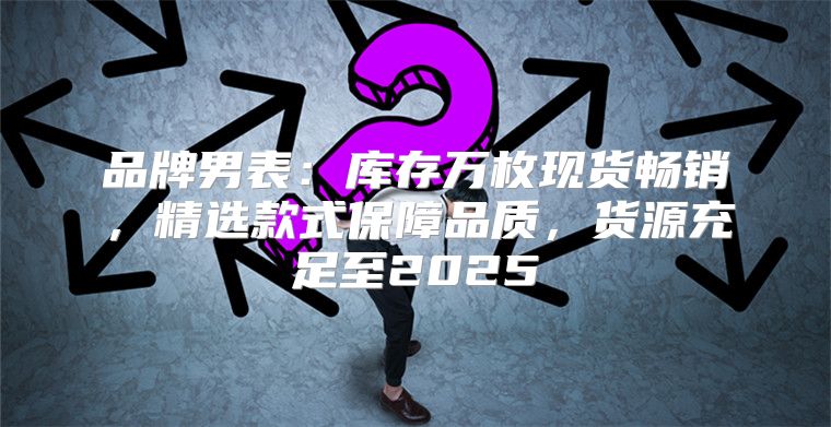 品牌男表：库存万枚现货畅销，精选款式保障品质，货源充足至2025