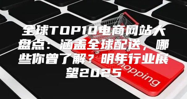 全球TOP10电商网站大盘点：涵盖全球配送，哪些你曾了解？明年行业展望2025