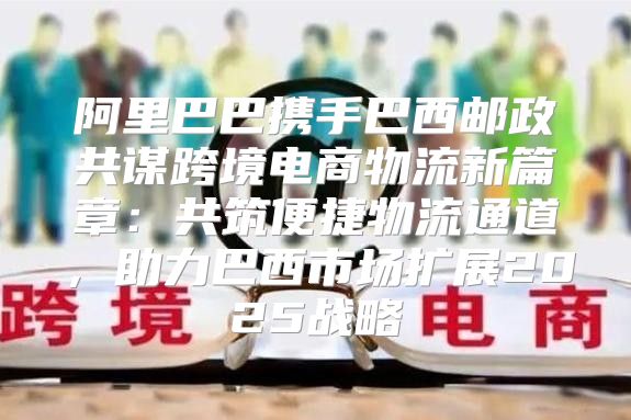 阿里巴巴携手巴西邮政共谋跨境电商物流新篇章：共筑便捷物流通道，助力巴西市场扩展2025战略