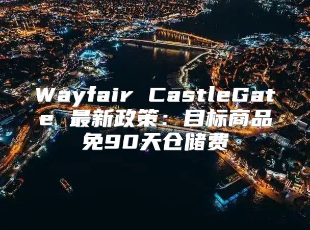 Wayfair CastleGate 最新政策：目标商品免90天仓储费