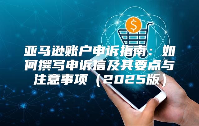 亚马逊账户申诉指南：如何撰写申诉信及其要点与注意事项2025版