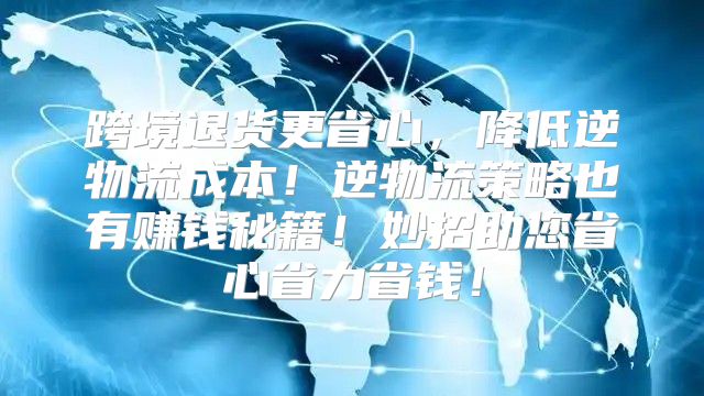跨境退货更省心，降低逆物流成本！逆物流策略也有赚钱秘籍！妙招助您省心省力省钱！