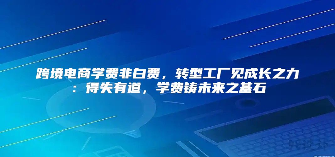 跨境电商学费非白费，转型工厂见成长之力：得失有道，学费铸未来之基石