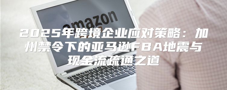 2025年跨境企业应对策略：加州禁令下的亚马逊FBA地震与现金流疏通之道
