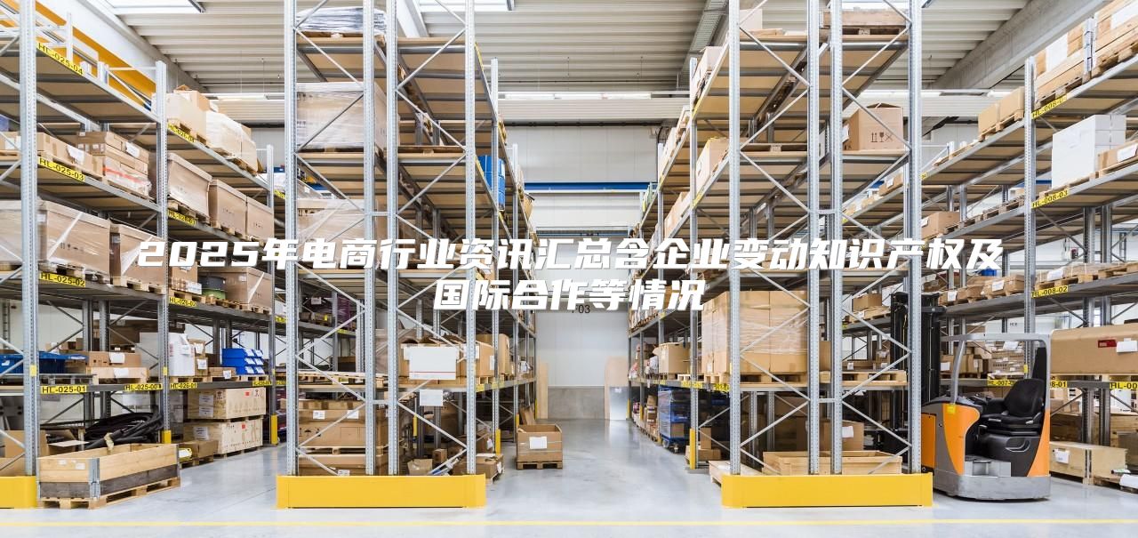2025年电商行业资讯汇总含企业变动知识产权及国际合作等情况