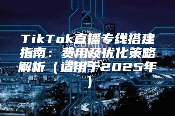 TikTok直播专线搭建指南：费用及优化策略解析适用于2025年