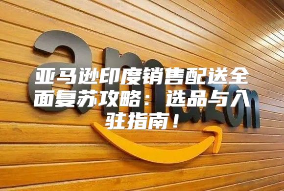 亚马逊印度销售配送全面复苏攻略：选品与入驻指南！